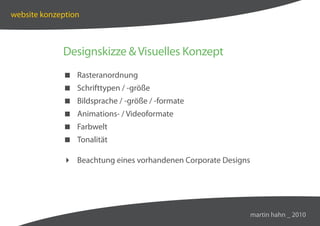 website konzeption



             Designskizze  Visuelles Konzept
              Rasteranordnung
              Schrifttypen / -größe
              Bildsprache / -größe / -formate
              Animations- / Videoformate
              Farbwelt
              Tonalität

              Beachtung eines vorhandenen Corporate Designs




                                                               martin hahn _ 2010
 