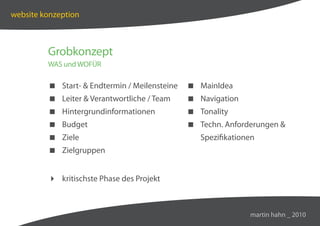 website konzeption



         Grobkonzept
         WAS und WOFÜR

          Start-  Endtermin / Meilensteine    MainIdea
          Leiter  Verantwortliche / Team      Navigation
          Hintergrundinformationen             Tonality
          Budget                               Techn. Anforderungen 
          Ziele                                  Spezifikationen
          Zielgruppen


          kritischste Phase des Projekt



                                                               martin hahn _ 2010
 