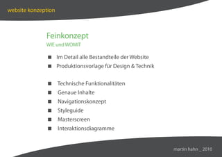 website konzeption



              Feinkonzept
              WIE und WOMIT

               Im Detail alle Bestandteile der Website
               Produktionsvorlage für Design  Technik


               Technische Funktionalitäten
               Genaue Inhalte
               Navigationskonzept
               Styleguide
               Masterscreen
               Interaktionsdiagramme


                                                          martin hahn _ 2010
 