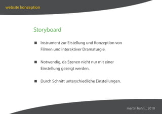 website konzeption




              Storyboard

               Instrument zur Erstellung und Konzeption von
                     Filmen und interaktiver Dramaturgie.


               Notwendig, da Szenen nicht nur mit einer
                     Einstellung gezeigt werden.


               Durch Schnitt unterschiedliche Einstellungen.




                                                                martin hahn _ 2010
 