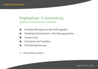 website konzeption




             Projektphase - 4. Auswertung
             Abschluss / Nachbereitung / Evaluation:


                    Korrekte Übergabe an den Auftraggeber
                    Projektabschlussbericht / Abschlussgespräche
                    Auswertung
                    Evaluation des Projektes
                    Evtl. Nachbetreuung


              Know-How sichern



                                                                    martin hahn _ 2010
 
