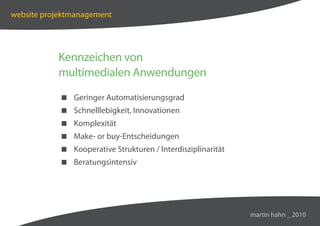 website projektmanagement




           Kennzeichen von
           multimedialen Anwendungen
             Geringer Automatisierungsgrad
             Schnelllebigkeit, Innovationen
             Komplexität
             Make- or buy-Entscheidungen
             Kooperative Strukturen / Interdisziplinarität
             Beratungsintensiv




                                                              martin hahn _ 2010
 