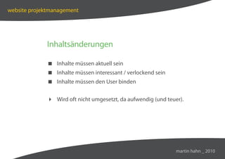 website projektmanagement




             Inhaltsänderungen

              Inhalte müssen aktuell sein
              Inhalte müssen interessant / verlockend sein
              Inhalte müssen den User binden


              Wird oft nicht umgesetzt, da aufwendig (und teuer).




                                                               martin hahn _ 2010
 