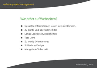 website projektmanagement




             Was stört auf Webseiten?
              Gesuchte Informationen lassen sich nicht finden.
              Zu bunte und überladene Sites
              Lange Ladegeschwindigkeiten
              Tote Links
              Zu wenig Orientierung
              Schlechtes Design
              Mangelnde Sicherheit




                                                                  martin hahn _ 2010
 