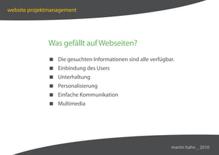website projektmanagement




              Was gefällt auf Webseiten?
               Die gesuchten Informationen sind alle verfügbar.
               Einbindung des Users
               Unterhaltung
               Personalisierung
               Einfache Kommunikation
               Multimedia




                                                              martin hahn _ 2010
 