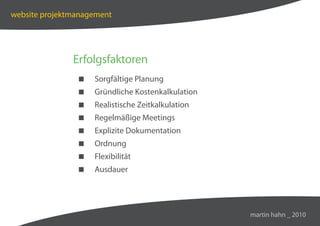 website projektmanagement




               Erfolgsfaktoren
                   Sorgfältige Planung
                   Gründliche Kostenkalkulation
                   Realistische Zeitkalkulation
                   Regelmäßige Meetings
                   Explizite Dokumentation
                   Ordnung
                   Flexibilität
                   Ausdauer




                                                   martin hahn _ 2010
 