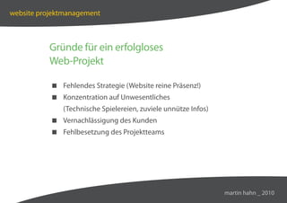 website projektmanagement



          Gründe für ein erfolgloses
          Web-Projekt

            Fehlendes Strategie (Website reine Präsenz!)
            Konzentration auf Unwesentliches
              (Technische Spielereien, zuviele unnütze Infos)
            Vernachlässigung des Kunden
            Fehlbesetzung des Projektteams




                                                                martin hahn _ 2010
 