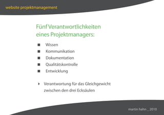 website projektmanagement



              Fünf Verantwortlichkeiten
              eines Projektmanagers:
                  Wissen
                  Kommunikation
                  Dokumentation
                  Qualitätskontrolle
                  Entwicklung


                Verantwortung für das Gleichgewicht
                   zwischen den drei Ecksäulen



                                                       martin hahn _ 2010
 
