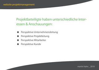 website projektmanagement




          Projektbeteiligte haben unterschiedliche Inter-
          essen  Anschauungen:

           Perspektive Unternehmensleitung
           Perspektive Projektleitung
           Perspektive Mitarbeiter
           Perspektive Kunde




                                                  martin hahn _ 2010
 
