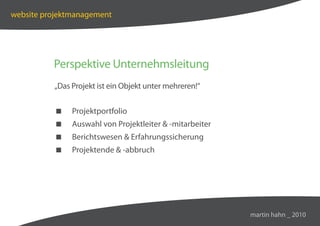 website projektmanagement




          Perspektive Unternehmsleitung
          „Das Projekt ist ein Objekt unter mehreren!“


              Projektportfolio
              Auswahl von Projektleiter  -mitarbeiter
              Berichtswesen  Erfahrungssicherung
              Projektende  -abbruch




                                                          martin hahn _ 2010
 