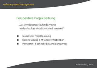 website projektmanagement




          Perspektive Projektleitung
            „Das jeweils gerade laufende Projekt
             ist der absolute Mittelpunkt des Interesses!“


              Realistische Projektplanung
              Teamsteuerung  Mitarbeitermotivation
              Transparent  schnelle Entscheidungswege




                                                             martin hahn _ 2010
 