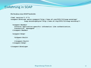 Einführung in SOAP
   Die Struktur einer SOAP Nachricht:

   <?xml version="1.0"?>
   <soapenv:Envelope xmlns:soapenv="http://www.w3.org/2001/12/soap-envelope"
                  soap:encodingStyle="http://www.w3.org/2001/12/soap-encoding">

     <soapenv:Header>
       contains application-specific information like authentication,
       transaction, messageID ....
     </soapenv:Header>

     <soapenv:Body>
       ....
       <soapenv:Fault>
         ....
       </soapenv:Fault>
     </soapenv:Body>

   </soapenv:Envelope>




                                   Ringvorlesung ITmitte.de                       10
 