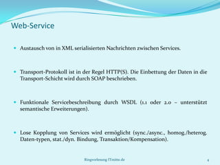 Web-Service

 Austausch von in XML serialisierten Nachrichten zwischen Services.



 Transport-Protokoll ist in der Regel HTTP(S). Die Einbettung der Daten in die
  Transport-Schicht wird durch SOAP beschrieben.



 Funktionale Servicebeschreibung durch WSDL (1.1 oder 2.0 – unterstützt
  semantische Erweiterungen).



 Lose Kopplung von Services wird ermöglicht (sync./async., homog./heterog.
  Daten-typen, stat./dyn. Bindung, Transaktion/Kompensation).


                            Ringvorlesung ITmitte.de                          4
 