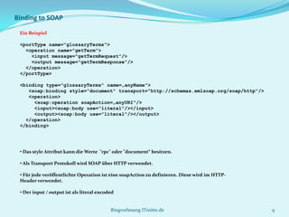 Binding to SOAP

 Ein Beispiel

 <portType name="glossaryTerms">
   <operation name="getTerm">
     <input message="getTermRequest"/>
     <output message="getTermResponse"/>
   </operation>
 </portType>

 <binding type="glossaryTerms" name=„anyName">
    <soap:binding style="document" transport="http://schemas.xmlsoap.org/soap/http"/>
    <operation>
      <soap:operation soapAction=„anyURI"/>
      <input><soap:body use="literal"/></input>
      <output><soap:body use="literal"/></output>
   </operation>
 </binding>




 • Das style Attribut kann die Werte "rpc" oder "document“ besitzen.

 • Als Transport Protokoll wird SOAP über HTTP verwendet.

 • Für jede veröffentlichte Operation ist eine soapAction zu definieren. Diese wird im HTTP-
 Header verwendet.

 • Der input / output ist als literal encoded


                                           Ringvorlesung ITmitte.de                            9
 