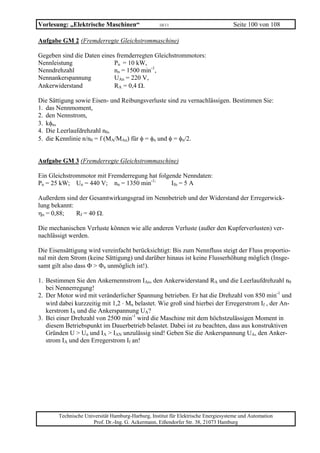 Vorlesung: „Elektrische Maschinen“                  10/11                           Seite 100 von 108

Aufgabe GM 2 (Fremderregte Gleichstrommaschine)

Gegeben sind die Daten eines fremderregten Gleichstrommotors:
Nennleistung                Pn = 10 kW,
Nenndrehzahl                nn = 1500 min-1,
Nennankerspannung           UAn = 220 V,
Ankerwiderstand             RA = 0,4 Ω.

Die Sättigung sowie Eisen- und Reibungsverluste sind zu vernachlässigen. Bestimmen Sie:
1. das Nennmoment,
2. den Nennstrom,
3. kφn,
4. Die Leerlaufdrehzahl n0,
5. die Kennlinie n/n0 = f (MA/MAn) für φ = φn und φ = φn/2.


Aufgabe GM 3 (Fremderregte Gleichstrommaschine)

Ein Gleichstrommotor mit Fremderregung hat folgende Nenndaten:
Pn = 25 kW; Un = 440 V; nn = 1350 min-1;        Ifn = 5 A

Außerdem sind der Gesamtwirkungsgrad im Nennbetrieb und der Widerstand der Erregerwick-
lung bekannt:
ηn = 0,88;    Rf = 40 Ω.

Die mechanischen Verluste können wie alle anderen Verluste (außer den Kupferverlusten) ver-
nachlässigt werden.

Die Eisensättigung wird vereinfacht berücksichtigt: Bis zum Nennfluss steigt der Fluss proportio-
nal mit dem Strom (keine Sättigung) und darüber hinaus ist keine Flusserhöhung möglich (Insge-
samt gilt also dass Φ > Φn unmöglich ist!).

1. Bestimmen Sie den Ankernennstrom IAn, den Ankerwiderstand RA und die Leerlaufdrehzahl n0
   bei Nennerregung!
2. Der Motor wird mit veränderlicher Spannung betrieben. Er hat die Drehzahl von 850 min-1 und
   wird dabei kurzzeitig mit 1,2 ⋅ Mn belastet. Wie groß sind hierbei der Erregerstrom If , der An-
   kerstrom IA und die Ankerspannung UA?
3. Bei einer Drehzahl von 2500 min-1 wird die Maschine mit dem höchstzulässigen Moment in
   diesem Betriebspunkt im Dauerbetrieb belastet. Dabei ist zu beachten, dass aus konstruktiven
   Gründen U > Un und IA > IAN unzulässig sind! Geben Sie die Ankerspannung UA, den Anker-
   strom IA und den Erregerstrom If an!




        Technische Universität Hamburg-Harburg, Institut für Elektrische Energiesysteme und Automation
                      Prof. Dr.-Ing. G. Ackermann, Eißendorfer Str. 38, 21073 Hamburg
 