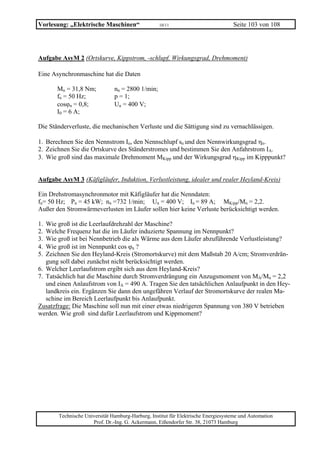 Vorlesung: „Elektrische Maschinen“                 10/11                           Seite 103 von 108




Aufgabe AsyM 2 (Ortskurve, Kippstrom, -schlupf, Wirkungsgrad, Drehmoment)

Eine Asynchronmaschine hat die Daten

       Mn = 31,8 Nm;           nn = 2800 1/min;
       fn = 50 Hz;             p = 1;
       cosϕn = 0,8;            Un = 400 V;
       I0 = 6 A;

Die Ständerverluste, die mechanischen Verluste und die Sättigung sind zu vernachlässigen.

1. Berechnen Sie den Nennstrom In, den Nennschlupf sn und den Nennwirkungsgrad ηn.
2. Zeichnen Sie die Ortskurve des Ständerstromes und bestimmen Sie den Anfahrstrom IA.
3. Wie groß sind das maximale Drehmoment MKipp und der Wirkungsgrad ηKipp im Kipppunkt?


Aufgabe AsyM 3 (Käfigläufer, Induktion, Verlustleistung, idealer und realer Heyland-Kreis)

Ein Drehstromasynchronmotor mit Käfigläufer hat die Nenndaten:
fn= 50 Hz; Pn = 45 kW; nn =732 1/min; Un = 400 V; In = 89 A; MKipp/Mn = 2,2.
Außer den Stromwärmeverlusten im Läufer sollen hier keine Verluste berücksichtigt werden.

1. Wie groß ist die Leerlaufdrehzahl der Maschine?
2. Welche Frequenz hat die im Läufer induzierte Spannung im Nennpunkt?
3. Wie groß ist bei Nennbetrieb die als Wärme aus dem Läufer abzuführende Verlustleistung?
4. Wie groß ist im Nennpunkt cos ϕn ?
5. Zeichnen Sie den Heyland-Kreis (Stromortskurve) mit dem Maßstab 20 A/cm; Stromverdrän-
   gung soll dabei zunächst nicht berücksichtigt werden.
6. Welcher Leerlaufstrom ergibt sich aus dem Heyland-Kreis?
7. Tatsächlich hat die Maschine durch Stromverdrängung ein Anzugsmoment von MA/Mn = 2,2
   und einen Anlaufstrom von IA = 490 A. Tragen Sie den tatsächlichen Anlaufpunkt in den Hey-
   landkreis ein. Ergänzen Sie dann den ungefähren Verlauf der Stromortskurve der realen Ma-
   schine im Bereich Leerlaufpunkt bis Anlaufpunkt.
Zusatzfrage: Die Maschine soll nun mit einer etwas niedrigeren Spannung von 380 V betrieben
werden. Wie groß sind dafür Leerlaufstrom und Kippmoment?




       Technische Universität Hamburg-Harburg, Institut für Elektrische Energiesysteme und Automation
                     Prof. Dr.-Ing. G. Ackermann, Eißendorfer Str. 38, 21073 Hamburg
 
