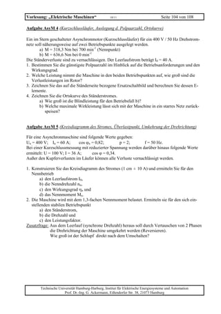 Vorlesung: „Elektrische Maschinen“                 10/11                           Seite 104 von 108

Aufgabe AsyM 4 (Kurzschlussläufer, Auslegung d. Polpaarzahl, Ortskurve)

Ein im Stern geschalteter Asynchronmotor (Kurzschlussläufer) für ein 400 V / 50 Hz Drehstrom-
netz soll näherungsweise auf zwei Betriebspunkte ausgelegt werden.
        a) M = 318,3 Nm bei 700 min-1 (Nennpunkt)
        b) M = 636,6 Nm bei 0 min-1
Die Ständerverluste sind zu vernachlässigen. Der Leerlaufstrom beträgt I0 = 40 A.
1. Bestimmen Sie die günstigste Polpaarzahl im Hinblick auf die Betriebsanforderungen und den
   Wirkungsgrad.
2. Welche Leistung nimmt die Maschine in den beiden Betriebspunkten auf, wie groß sind die
   Verlustleistungen im Rotor?
3. Zeichnen Sie das auf die Ständerseite bezogene Ersatzschaltbild und berechnen Sie dessen E-
   lemente.
4. Zeichnen Sie die Ortskurve des Ständerstromes.
        a) Wie groß ist die Blindleistung für den Betriebsfall b)?
        b) Welche maximale Wirkleistung lässt sich mit der Maschine in ein starres Netz zurück-
           speisen?


Aufgabe AsyM 5 (Kreisdiagramm des Stromes, Überlastpunkt, Umkehrung der Drehrichtung)

Für eine Asynchronmaschine sind folgende Werte gegeben:
Un = 400 V; In = 60 A;        cos ϕn = 0,82;       p = 2;      f = 50 Hz.
Bei einer Kurzschlussmessung mit reduzierter Spannung werden darüber hinaus folgende Werte
ermittelt: U = 100 V; I = 36 A;      cos ϕ = 0,34.
Außer den Kupferverlusten im Läufer können alle Verluste vernachlässigt werden.

1. Konstruieren Sie das Kreisdiagramm des Stromes (1 cm = 10 A) und ermitteln Sie für den
                                                          ˆ
   Nennbetrieb
        a) den Leerlaufstrom I0,
        b) die Nenndrehzahl nn,
        c) den Wirkungsgrad ηn und
        d) das Nennmoment Mn.
2. Die Maschine wird mit dem 1,3-fachen Nennmoment belastet. Ermitteln sie für den sich ein-
   stellenden stabilen Betriebspunkt
        a) den Ständerstrom,
        b) die Drehzahl und
        c) den Leistungsfaktor.
Zusatzfrage: Aus dem Leerlauf (synchrone Drehzahl) heraus soll durch Vertauschen von 2 Phasen
              die Drehrichtung der Maschine umgekehrt werden (Reversieren).
              Wie groß ist der Schlupf direkt nach dem Umschalten?




       Technische Universität Hamburg-Harburg, Institut für Elektrische Energiesysteme und Automation
                     Prof. Dr.-Ing. G. Ackermann, Eißendorfer Str. 38, 21073 Hamburg
 