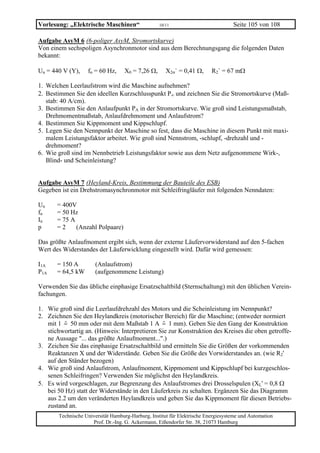 Vorlesung: „Elektrische Maschinen“                 10/11                           Seite 105 von 108

Aufgabe AsyM 6 (6-poliger AsyM, Stromortskurve)
Von einem sechspoligen Asynchronmotor sind aus dem Berechnungsgang die folgenden Daten
bekannt:

Un = 440 V (Y),    fn = 60 Hz,     X0 = 7,26 Ω,       X2σ` = 0,41 Ω,      R2` = 67 mΩ

1. Welchen Leerlaufstrom wird die Maschine aufnehmen?
2. Bestimmen Sie den ideellen Kurzschlusspunkt P∞ und zeichnen Sie die Stromortskurve (Maß-
   stab: 40 A/cm).
3. Bestimmen Sie den Anlaufpunkt PA in der Stromortskurve. Wie groß sind Leistungsmaßstab,
   Drehmomentmaßstab, Anlaufdrehmoment und Anlaufstrom?
4. Bestimmen Sie Kippmoment und Kippschlupf.
5. Legen Sie den Nennpunkt der Maschine so fest, dass die Maschine in diesem Punkt mit maxi-
   malem Leistungsfaktor arbeitet. Wie groß sind Nennstrom, -schlupf, -drehzahl und -
   drehmoment?
6. Wie groß sind im Nennbetrieb Leistungsfaktor sowie aus dem Netz aufgenommene Wirk-,
   Blind- und Scheinleistung?


Aufgabe AsyM 7 (Heyland-Kreis, Bestimmung der Bauteile des ESB)
Gegeben ist ein Drehstromasynchronmotor mit Schleifringläufer mit folgenden Nenndaten:

Un     = 400V
fn     = 50 Hz
In     = 75 A
p      =2     (Anzahl Polpaare)

Das größte Anlaufmoment ergibt sich, wenn der externe Läufervorwiderstand auf den 5-fachen
Wert des Widerstandes der Läuferwicklung eingestellt wird. Dafür wird gemessen:

I1A    = 150 A         (Anlaufstrom)
P1A    = 64,5 kW       (aufgenommene Leistung)

Verwenden Sie das übliche einphasige Ersatzschaltbild (Sternschaltung) mit den üblichen Verein-
fachungen.

1. Wie groß sind die Leerlaufdrehzahl des Motors und die Scheinleistung im Nennpunkt?
2. Zeichnen Sie den Heylandkreis (motorischer Bereich) für die Maschine; (entweder normiert
   mit 1 = 50 mm oder mit dem Maßstab 1 A = 1 mm). Geben Sie den Gang der Konstruktion
   stichwortartig an. (Hinweis: Interpretieren Sie zur Konstruktion des Kreises die oben getroffe-
   ne Aussage "... das größte Anlaufmoment...".)
3. Zeichen Sie das einphasige Ersatzschaltbild und ermitteln Sie die Größen der vorkommenden
   Reaktanzen X und der Widerstände. Geben Sie die Größe des Vorwiderstandes an. (wie R2'
   auf den Ständer bezogen)
4. Wie groß sind Anlaufstrom, Anlaufmoment, Kippmoment und Kippschlupf bei kurzgeschlos-
   senen Schleifringen? Verwenden Sie möglichst den Heylandkreis.
5. Es wird vorgeschlagen, zur Begrenzung des Anlaufstromes drei Drosselspulen (XL' = 0,8 Ω
   bei 50 Hz) statt der Widerstände in den Läuferkreis zu schalten. Ergänzen Sie das Diagramm
   aus 2.2 um den veränderten Heylandkreis und geben Sie das Kippmoment für diesen Betriebs-
   zustand an.
       Technische Universität Hamburg-Harburg, Institut für Elektrische Energiesysteme und Automation
                     Prof. Dr.-Ing. G. Ackermann, Eißendorfer Str. 38, 21073 Hamburg
 