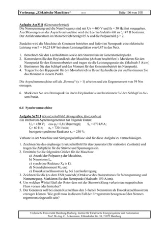 Vorlesung: „Elektrische Maschinen“                 10/11                           Seite 106 von 108


Aufgabe AsyM 8 (Generatorbetrieb)
Die Nennspannung und die Nennfrequenz sind mit Un = 400 V und fn = 50 Hz fest vorgegeben.
Aus Messungen an der Asynchronmaschine wird die Leerlaufinduktivität zu 0,147 H bestimmt.
Der Anfahrstatorstrom im Motorbetrieb beträgt 65 A und die Polpaarzahl p = 2.

Zunächst wird die Maschine als Generator betrieben und liefert im Nennpunkt eine elektrische
Leistung von P = 10,25 kW bei einem Leistungsfaktor von 0,87 in das Netz.

1. Berechnen Sie den Leerlaufstrom sowie den Statorstrom im Generatornennpunkt.
2. Konstruieren Sie den Heylandkreis der Maschine (Achsen beschriften!). Markieren Sie den
   Nennpunkt für den Generatorbetrieb und tragen sie die Leistungsgerade ein. (Maßstab 5 A/cm)
3. Bestimmen Sie den Schlupf und das Moment für den Generatorbetrieb im Nennpunkt.
4. Tragen Sie den Kipppunkt für den Motorbetrieb in Ihren Heylandkreis ein und bestimmen Sie
   das Moment in diesem Punkt.

Die Asynchronmaschine soll als „Bremse“ (s > 1) arbeiten und ein Gegenmoment von 59 Nm
erzeugen.

6. Markieren Sie den Bremspunkt in ihrem Heylandkreis und bestimmen Sie den Schlupf in die-
   sem Punkt.


6.4 Synchronmaschine

Aufgabe SyM 1 (Ersatzschaltbild, Nenngrößen, Kurzschluss)
Ein Drehstrom-Synchrongenerator hat folgende Daten:
       Un = 450 V; cos ϕn= 0,8 (übererregt);    Sn = 670 kVA;
       fn= 60 Hz;   nn = 720 1/min;
       bezogene synchrone Reaktanz xd = 250 %
Verluste in der Maschine und Sättigungseinflüsse sind für diese Aufgabe zu vernachlässigen.
1. Zeichnen Sie das einphasige Ersatzschaltbild für den Generator (für stationäre Zustände) und
   tragen Sie Zählpfeile für die Ströme und Spannungen ein.
2. Ermitteln Sie die folgenden Größen für die Maschine:
       a) Anzahl der Polpaare p der Maschine,
       b) Nennstrom In,
       c) synchrone Reaktanz Xd in Ω,
       d) Nenndrehmoment Mn und
       e) Dauerkurzschlussstrom Ik0 bei Leerlauferregung.
3. Zeichnen Sie die (zu dem ESB passende) Ortskurve des Statorstromes für Nennspannung und
   Nennerregung. Markieren Sie den Nennpunkt (Maßstab: 150 A/cm).
4. Um welchen Winkel läuft der Rotor dem mit der Statorwicklung verketteten magnetischen
   Fluss voraus oder hinterher?
5. Der Generator soll bei einem Kurzschluss den 3-fachen Nennstrom als Dauerkurzschlussstrom
   erzeugen können. Wie groß muss in diesem Fall der Erregerstrom bezogen auf den Nenner-
   regerstrom eingestellt sein?



       Technische Universität Hamburg-Harburg, Institut für Elektrische Energiesysteme und Automation
                     Prof. Dr.-Ing. G. Ackermann, Eißendorfer Str. 38, 21073 Hamburg
 