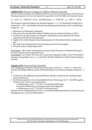 Vorlesung: „Elektrische Maschinen“                 10/11                           Seite 107 von 108

Aufgabe SyM 2 (Energieversorgung einer Offshore-Plattform, Zeigerbild)
Für die Energieversorgung einer Offshore-Plattform wird ein Synchrongenerator mit bürstenloser
Erregung eingesetzt, der von einer Gasturbine angetrieben wird. Die Daten des Generators lauten:
Un = 6 kV, Sn = 7600 kVA, cos ϕn = 0,8 (übererregt), nn = 1500 min-1, ηn = 0,94, fn = 50 Hz
Die bezogene synchrone Reaktanz der Maschine beträgt xd = 1,3. Im Nennbetrieb beträgt der Er-
regerstrom In = 20 A. Der Ständerwiderstand und Sättigungserscheinungen sollen vernachlässigt
werden (Up ∼ Ie).
1. Berechnen Sie Polpaarzahl, Nennstrom.
2. Wie groß ist das Leerlauf-Kurzschluss-Verhältnis und die synchrone Reaktanz in Ohm?
3. Zeichnen Sie die Stromortskurven (Parameter: Polradwinkel ϑ) der Maschine für Nenner-
   regerstrom und halben Nennerregerstrom.
4. Ergänzen Sie in dem Diagramm das Zeigerdiagramm für Nennbetrieb (Ströme und Spannun-
   gen).
5. Wie groß ist der Nennlastwinkel und das Kippmoment bei Nennerregung?
6. Wie groß ist der Leerlauferregerstrom?

Zusatzfrage 1: Mit welcher mechanischen Leistung wird der Generator im Nennbetrieb angetrie-
ben und wie groß ist das Nenndrehmoment?
Zusatzfrage2: Auf welchen Wert muss der Erregerstrom eingestellt werden, um bei Nennwirkleis-
tung den Leistungsfaktor cos ϕ = 1 zu erreichen? Welcher Ständerstrom fließt in diesem Betriebs-
zustand?


Aufgabe SyM 3 (Ersatzschaltbild, Zeigerbild)
Eine einpolpaarige Dreiphasen-Synchronmaschine speist ein Netz Un = 10 kV, fn = 50 Hz. Die
Verluste der Ständerwicklung werden nicht berücksichtigt. Die synchrone Reaktanz beträgt Xd = 1
Ω.
1. Zeichnen Sie das einphasige Ersatzschaltbild der Maschine. Geben Sie die zugehörige Span-
   nungs-Gleichung an.
2. Die Synchronmaschine soll im Generatorbetrieb eine Wirkleistung von P = 34,6 MW abgeben.
   Hierbei soll sie in drei verschiedenen Fällen
       a) Blindleistung von Q = 17,3 MVA wird abgeben (übererregt);
       b) keinerlei Blindleistung wird aufgenommen oder abgegeben;
       c) Blindleistung von Q = 25,9 MVA wird (untererregt).
Zeichnen Sie die Zeigerdiagramme für die 3 verschiedenen Betriebszustände und ermitteln Sie die
Polradspannung Up und den Polradwinkel ϑ.




       Technische Universität Hamburg-Harburg, Institut für Elektrische Energiesysteme und Automation
                     Prof. Dr.-Ing. G. Ackermann, Eißendorfer Str. 38, 21073 Hamburg
 