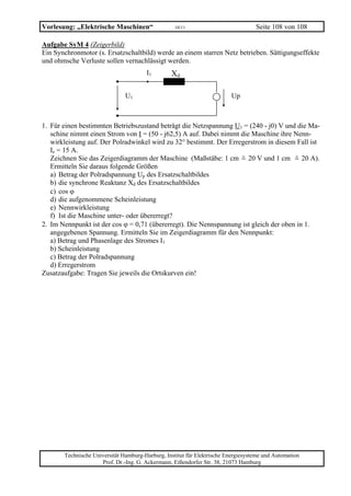 Vorlesung: „Elektrische Maschinen“                 10/11                           Seite 108 von 108

Aufgabe SyM 4 (Zeigerbild)
Ein Synchronmotor (s. Ersatzschaltbild) werde an einem starren Netz betrieben. Sättigungseffekte
und ohmsche Verluste sollen vernachlässigt werden.
                                       I1        Xd

                               U1                                        Up



1. Für einen bestimmten Betriebszustand beträgt die Netzspannung U1 = (240 - j0) V und die Ma-
   schine nimmt einen Strom von I = (50 - j62,5) A auf. Dabei nimmt die Maschine ihre Nenn-
   wirkleistung auf. Der Polradwinkel wird zu 32° bestimmt. Der Erregerstrom in diesem Fall ist
   Ie = 15 A.
   Zeichnen Sie das Zeigerdiagramm der Maschine (Maßstäbe: 1 cm = 20 V und 1 cm = 20 A).
                                                                    ˆ                  ˆ
   Ermitteln Sie daraus folgende Größen
   a) Betrag der Polradspannung Up des Ersatzschaltbildes
   b) die synchrone Reaktanz Xd des Ersatzschaltbildes
   c) cos ϕ
   d) die aufgenommene Scheinleistung
   e) Nennwirkleistung
   f) Ist die Maschine unter- oder übererregt?
2. Im Nennpunkt ist der cos ϕ = 0,71 (übererregt). Die Nennspannung ist gleich der oben in 1.
   angegebenen Spannung. Ermitteln Sie im Zeigerdiagramm für den Nennpunkt:
   a) Betrag und Phasenlage des Stromes I1
   b) Scheinleistung
   c) Betrag der Polradspannung
   d) Erregerstrom
Zusatzaufgabe: Tragen Sie jeweils die Ortskurven ein!




       Technische Universität Hamburg-Harburg, Institut für Elektrische Energiesysteme und Automation
                     Prof. Dr.-Ing. G. Ackermann, Eißendorfer Str. 38, 21073 Hamburg
 