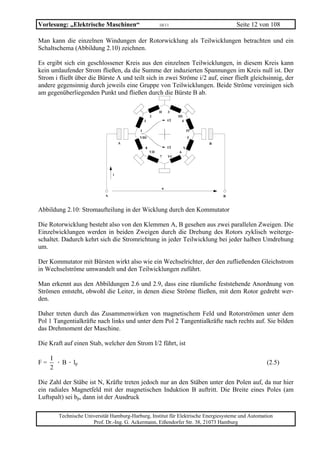 Vorlesung: „Elektrische Maschinen“                       10/11                               Seite 12 von 108

Man kann die einzelnen Windungen der Rotorwicklung als Teilwicklungen betrachten und ein
Schaltschema (Abbildung 2.10) zeichnen.

Es ergibt sich ein geschlossener Kreis aus den einzelnen Teilwicklungen, in diesem Kreis kann
kein umlaufender Strom fließen, da die Summe der induzierten Spannungen im Kreis null ist. Der
Strom i fließt über die Bürste A und teilt sich in zwei Ströme i/2 auf, einer fließt gleichsinnig, der
andere gegensinnig durch jeweils eine Gruppe von Teilwicklungen. Beide Ströme vereinigen sich
am gegenüberliegenden Punkt und fließen durch die Bürste B ab.

                                                         II      3
                                                   2                   III
                                               I                 i/2      4

                                           1                                    IV
                                           VIII                                 5
                                    A                                                B
                                               8                 i/2        V
                                                   VII                  6
                                                         7       VI




                                i


                                                             u

                            A                                                            B



Abbildung 2.10: Stromaufteilung in der Wicklung durch den Kommutator

Die Rotorwicklung besteht also von den Klemmen A, B gesehen aus zwei parallelen Zweigen. Die
Einzelwicklungen werden in beiden Zweigen durch die Drehung des Rotors zyklisch weiterge-
schaltet. Dadurch kehrt sich die Stromrichtung in jeder Teilwicklung bei jeder halben Umdrehung
um.

Der Kommutator mit Bürsten wirkt also wie ein Wechselrichter, der den zufließenden Gleichstrom
in Wechselströme umwandelt und den Teilwicklungen zuführt.

Man erkennt aus den Abbildungen 2.6 und 2.9, dass eine räumliche feststehende Anordnung von
Strömen entsteht, obwohl die Leiter, in denen diese Ströme fließen, mit dem Rotor gedreht wer-
den.

Daher treten durch das Zusammenwirken von magnetischem Feld und Rotorströmen unter dem
Pol 1 Tangentialkräfte nach links und unter dem Pol 2 Tangentialkräfte nach rechts auf. Sie bilden
das Drehmoment der Maschine.

Die Kraft auf einen Stab, welcher den Strom I/2 führt, ist

     I
F=     · B · lp                                                                                         (2.5)
     2

Die Zahl der Stäbe ist N, Kräfte treten jedoch nur an den Stäben unter den Polen auf, da nur hier
ein radiales Magnetfeld mit der magnetischen Induktion B auftritt. Die Breite eines Poles (am
Luftspalt) sei bp, dann ist der Ausdruck

        Technische Universität Hamburg-Harburg, Institut für Elektrische Energiesysteme und Automation
                      Prof. Dr.-Ing. G. Ackermann, Eißendorfer Str. 38, 21073 Hamburg
 