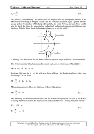Vorlesung: „Elektrische Maschinen“                   10/11                             Seite 13 von 108

       bp
αp =                                                                                                (2.6)
       π⋅r

die (relative) „Polbedeckung“. Sie soll so groß wie möglich sein, um einen großen Einfluss in der
Maschine zur Wirkung zu bringen, jedoch kann die Polbedeckung nicht gegen 1 gehen, da sonst
ein zu großer Polstreufluss (Abbildung 2.11) auftritt, der keine Wirkung auf den Rotor ausübt,
aber der durch das Eisen des magnetischen Joches fließt und es in die magnetische Sättigung trei-
ben kann. Übliche Werte für die Polbedeckung liegen zwischen 0,6 und 0,7.


                                                                 Polstreufluss




                                                               Nutzfluss


Abbildung 2.11: Feldlinien, die den Anker nicht durchqueren, tragen nicht zum Drehmoment bei

Das Drehmoment der Gleichstrommaschine ergibt sich dann aus Gleichung (2.5) und (2.6):

M = N · αp · I · BL · lp · r

In dieser Gleichung ist N · αp die wirksame Leiterzahl und r der Radius des Rotors. Setzt man
Gleichung (2.6) ein, so ist:

       N
M=       · I · BL · lp · bp
       π

Mit dem magnetischen Fluss aus Gleichung (2.2) wird das kürzer:

       N
M=       ·I·Φ                                                                                       (2.7)
       π

Die Spannung der Gleichstrommaschine kann bei Vernachlässigung der Verluste in der Rotor-
wicklung durch Gleichsetzen der mechanischen und der elektrischen Leistung berechnet werden:

U·I=M·ω
                                                                                                    (2.8)
       N
U=       ·ω·Φ
       π




         Technische Universität Hamburg-Harburg, Institut für Elektrische Energiesysteme und Automation
                       Prof. Dr.-Ing. G. Ackermann, Eißendorfer Str. 38, 21073 Hamburg
 