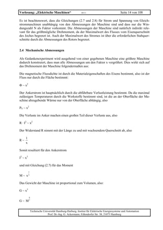 Vorlesung: „Elektrische Maschinen“                        10/11                             Seite 14 von 108

Es ist beachtenswert, dass die Gleichungen (2.7 und 2.8) für Strom und Spannung von Gleich-
strommaschinen unabhängig von den Abmessungen der Maschine sind und dass nur die Win-
dungszahl N als Faktor vorkommt. Die Abmessungen der Maschine sind natürlich indirekt rele-
vant für das größtmögliche Drehmoment, da der Maximalwert des Flusses vom Eisenquerschnitt
des Joches begrenzt ist. Auch der Maximalwert des Stromes ist über die erforderlichen Stabquer-
schnitte durch die Abmessungen des Rotors begrenzt.


2.4 Mechanische Abmessungen

Als Gedankenexperiment wird ausgehend von einer gegebenen Maschine eine größere Maschine
dadurch konstruiert, dass man alle Abmessungen um den Faktor x vergrößert. Dies wirkt sich auf
das Drehmoment der Maschine folgendermaßen aus:

Die magnetische Flussdichte ist durch die Materialeigenschaften des Eisens bestimmt, also ist der
Fluss nur durch die Fläche bestimmt:

Φ ~ x2

Der Ankerstrom ist hauptsächlich durch die abführbare Verlustleistung bestimmt. Da die maximal
zulässigen Temperaturen durch die Werkstoffe bestimmt sind, ist die an der Oberfläche der Ma-
schine abzugebende Wärme nur von der Oberfläche abhängig, also

PV ~ x2

Die Verluste im Anker machen einen großen Teil dieser Verluste aus, also

R · I2 ~ x2

Der Widerstand R nimmt mit der Länge zu und mit wachsendem Querschnitt ab, also

     1
R~
     x

Somit resultiert für den Ankerstrom

I2 ~ x3

und mit Gleichung (2.7) für das Moment

          7
M ~ x2

Das Gewicht der Maschine ist proportional zum Volumen, also:

G ~ x3
          6
G ~ M7


              Technische Universität Hamburg-Harburg, Institut für Elektrische Energiesysteme und Automation
                            Prof. Dr.-Ing. G. Ackermann, Eißendorfer Str. 38, 21073 Hamburg
 