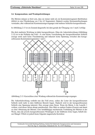 Vorlesung: „Elektrische Maschinen“                 10/11                             Seite 16 von 108


2.6 Kompensations- und Wendepolwicklungen

Die Bürsten müssen so breit sein, dass sie immer mehr als ein Kommutatorsegment überbrücken
(üblich ist eine Überdeckung von 2 bis 4,5 Segmenten). Dadurch werden Stromunterbrechungen
vermieden, aber während des Kommutierungsvorganges sind mehrere Schleifen kurzgeschlossen.

In Abbildung 2.13 ist ein Zustand dargestellt, bei dem gerade der Übergang von 1 nach 2 erfolgt.

Die dick markierte Wicklung ist dabei kurzgeschlossen. Ohne die Ankerrückwirkung (Abbildung
2.12) ist in der Pollücke das Feld = 0, eine kleine Verschiebung der kurzgeschlossenen Schleife
erzeugt somit auch keine Flussänderung und induziert keine Spannung zwischen den kurzge-
schlossenen Kommutatorsegmenten 1 und 2.




                              Pol1

                                                                            Pol1




               7      8        1        2         3         4        5        6        7




                                                                               B
Abbildung 2.13: Kurzschluss einer Windung während des Kommutierungsvorganges

Die Ankerrückwirkung verdreht nun das Feld etwas, sodass die Leiter der kurzgeschlossenen
Schleife nicht mehr in dem feldfreien Bereich liegen. Dadurch wird in der kurzgeschlossenen
Schleife eine Spannung induziert. Dies erzeugt einen Strom. Wenn die Bürste A die Lamelle 1
verlässt, wird dieser Strom abrupt unterbrochen. Dies führt zu starken Funken (Feuern) und damit
zu einer Abnutzung der Bürsten. Eine lastabhängige mechanische Verdrehung der Bürsten in der
Weise, dass die jeweils kurzgeschlossenen Windungen in der feldfreien Zone liegen, behebt die-
sen Mangel. Üblich ist jedoch heute folgende magnetische Korrektur:




       Technische Universität Hamburg-Harburg, Institut für Elektrische Energiesysteme und Automation
                     Prof. Dr.-Ing. G. Ackermann, Eißendorfer Str. 38, 21073 Hamburg
 
