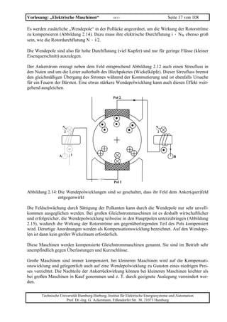 Vorlesung: „Elektrische Maschinen“                 10/11                             Seite 17 von 108

Es werden zusätzliche „Wendepole“ in der Pollücke angeordnet, um die Wirkung der Rotorströme
zu kompensieren (Abbildung 2.14). Dazu muss ihre elektrische Durchflutung i · NW ebenso groß
sein, wie die Rotordurchflutung N · i/2.

Die Wendepole sind also für hohe Durchflutung (viel Kupfer) und nur für geringe Flüsse (kleiner
Eisenquerschnitt) auszulegen.

Der Ankerstrom erzeugt neben dem Feld entsprechend Abbildung 2.12 auch einen Streufluss in
den Nuten und um die Leiter außerhalb des Blechpaketes (Wickelköpfe). Dieser Streufluss bremst
den gleichmäßigen Übergang des Stromes während der Kommutierung und ist ebenfalls Ursache
für ein Feuern der Bürsten. Eine etwas stärkere Wendepolwicklung kann auch diesen Effekt weit-
gehend ausgleichen.

                                                   Pol 2




                     Nω                                                      Nω
                      2                                                       2




                 A        i
                                                                                        B




                                                   Pol 1

Abbildung 2.14: Die Wendepolwicklungen sind so geschaltet, dass ihr Feld dem Anker(quer)feld
                entgegenwirkt

Die Feldschwächung durch Sättigung der Polkanten kann durch die Wendepole nur sehr unvoll-
kommen ausgeglichen werden. Bei großen Gleichstrommaschinen ist es deshalb wirtschaftlicher
und erfolgreicher, die Wendepolwicklung teilweise in den Hauptpolen unterzubringen (Abbildung
2.15), wodurch die Wirkung der Rotorströme am gegenüberliegenden Teil des Pols kompensiert
wird. Derartige Anordnungen werden als Kompensationswicklung bezeichnet. Auf den Wendepo-
len ist dann kein großer Wickelraum erforderlich.

Diese Maschinen werden kompensierte Gleichstrommaschinen genannt. Sie sind im Betrieb sehr
unempfindlich gegen Überlastungen und Kurzschlüsse.

Große Maschinen sind immer kompensiert, bei kleineren Maschinen wird auf die Kompensati-
onswicklung und gelegentlich auch auf eine Wendepolwicklung zu Gunsten eines niedrigen Prei-
ses verzichtet. Die Nachteile der Ankerrückwirkung können bei kleineren Maschinen leichter als
bei großen Maschinen in Kauf genommen und z. T. durch geeignete Auslegung vermindert wer-
den.

       Technische Universität Hamburg-Harburg, Institut für Elektrische Energiesysteme und Automation
                     Prof. Dr.-Ing. G. Ackermann, Eißendorfer Str. 38, 21073 Hamburg
 