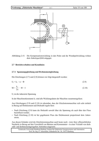 Vorlesung: „Elektrische Maschinen“                 10/11                             Seite 18 von 108

                                               i




                                                                             i


                                                                              B


                       i



Abbildung 2.15: Die Kompensationswicklung in den Polen und die Wendepolwicklung wirken
                dem Anker(quer)feld entgegen


2.7 Betriebsverhalten und Kennlinien


2.7.1 Spannungsgleichung und Drehmomentgleichung

Die Gleichungen (2.7) und (2.8) können wie folgt dargestellt werden:

Ui = k1 · n · Φ                                                                                   (2.9)

     k1
M=      ·Φ·I                                                                                      (2.10)
     2π

Ui ist die induzierte Spannung

In der Maschinenkonstante k1 sind alle Wicklungsdaten der Maschine zusammengefasst.

Aus Gleichungen (2.9) und (2.10) ist erkennbar, dass die Gleichstrommaschine sich sehr einfach
in Bezug auf Drehmoment und Drehzahl regeln lässt:

− Nach Gleichung (2.9) kann die Drehzahl sowohl über die Spannung als auch über den Fluss
  beeinflusst werden.
− Nach Gleichung (2.10) ist bei gegebenem Fluss das Drehmoment proportional dem Anker-
  strom.

Aus diesen Gründen wird die Gleichstrommaschine auch heute noch - trotz ihrer offensichtlichen
Nachteile in Bezug auf den Verschleiß von Bürsten und Kommutator - in einer Vielzahl von dreh-
zahl- und drehmomentgeregelten Antrieben eingesetzt.
       Technische Universität Hamburg-Harburg, Institut für Elektrische Energiesysteme und Automation
                     Prof. Dr.-Ing. G. Ackermann, Eißendorfer Str. 38, 21073 Hamburg
 