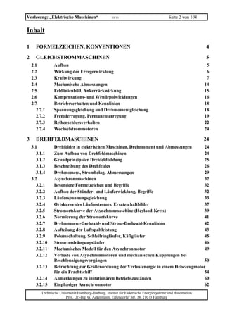 Vorlesung: „Elektrische Maschinen“                   10/11                              Seite 2 von 108

Inhalt

1     FORMELZEICHEN, KONVENTIONEN                                                                         4

2     GLEICHSTROMMASCHINEN                                                                                5
    2.1         Aufbau                                                                                     5
    2.2         Wirkung der Erregerwicklung                                                                6
    2.3         Kraftwirkung                                                                               7
    2.4         Mechanische Abmessungen                                                                   14
    2.5         Feldlinienbild, Ankerrückwirkung                                                          15
    2.6         Kompensations- und Wendepolwicklungen                                                     16
    2.7         Betriebsverhalten und Kennlinien                                                          18
       2.7.1    Spannungsgleichung und Drehmomentgleichung                                                18
       2.7.2    Fremderregung, Permanenterregung                                                          19
       2.7.3    Reihenschlussverhalten                                                                    22
       2.7.4    Wechselstrommotoren                                                                       24

3     DREHFELDMASCHINEN                                                                                   24
    3.1         Drehfelder in elektrischen Maschinen, Drehmoment und Abmessungen       24
       3.1.1    Zum Aufbau von Drehfeldmaschinen                                       24
       3.1.2    Grundprinzip der Drehfeldbildung                                       25
       3.1.3    Beschreibung des Drehfeldes                                            26
       3.1.4    Drehmoment, Strombelag, Abmessungen                                    29
    3.2         Asynchronmaschinen                                                     32
       3.2.1    Besondere Formelzeichen und Begriffe                                   32
       3.2.2    Aufbau der Ständer- und Läuferwicklung, Begriffe                       32
       3.2.3    Läuferspannungsgleichung                                               33
       3.2.4    Ortskurve des Läuferstromes, Ersatzschaltbilder                        37
       3.2.5    Stromortskurve der Asynchronmaschine (Heyland-Kreis)                   39
       3.2.6    Normierung der Stromortskurve                                          41
       3.2.7    Drehmoment-Drehzahl- und Strom-Drehzahl-Kennlinien                     42
       3.2.8    Aufteilung der Luftspaltleistung                                       43
       3.2.9    Polumschaltung, Schleifringläufer, Käfigläufer                         45
       3.2.10   Stromverdrängungsläufer                                                46
       3.2.11   Mechanisches Modell für den Asynchronmotor                             49
       3.2.12   Verluste von Asynchronmotoren und mechanischen Kupplungen bei
                Beschleunigungsvorgängen                                               50
      3.2.13    Betrachtung zur Größenordnung der Verlustenergie in einem Hebezeugmotor
                für ein Frachtschiff                                                   54
      3.2.14    Anmerkungen zu instationären Betriebszuständen                         60
      3.2.15    Einphasiger Asynchronmotor                                             62
         Technische Universität Hamburg-Harburg, Institut für Elektrische Energiesysteme und Automation
                       Prof. Dr.-Ing. G. Ackermann, Eißendorfer Str. 38, 21073 Hamburg
 