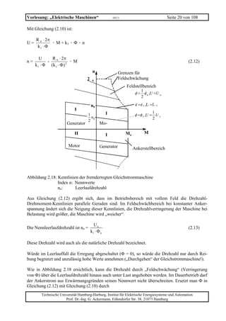 Vorlesung: „Elektrische Maschinen“                     10/11                            Seite 20 von 108

Mit Gleichung (2.10) ist:

     R A ⋅ 2π
U=            · M + k1 · Φ · n
      k1 ⋅ Φ

        U     R A ⋅ 2π
n=          -             ·M                                                                       (2.12)
     k 1 ⋅ Φ (k 1 ⋅ Φ ) 2
                                         n                Grenzen für
                                    2    0
                                                          Feldschwächung
                                                               Feldstellbereich
                                                                        1
                                                                     φ = φ n ,U =U n
                                                                        2

                                        n0                           φ =φ n ,U =U n
                            I
                                                   I                            1
                                    1                                φ =φ n ,U = U n
                                      n                                         2
                                    2 0
                       Generator              Mo-

                            II                                 Mn           M
                                                   I

                        Motor                 Generator             Ankerstellbereich




Abbildung 2.18: Kennlinien der fremderregten Gleichstrommaschine
                Index n: Nennwerte
                no:      Leerlaufdrehzahl

Aus Gleichung (2.12) ergibt sich, dass im Betriebsbereich mit vollem Feld die Drehzahl-
Drehmoment-Kennlinien parallele Geraden sind. Im Feldschwächbereich bei konstanter Anker-
spannung ändert sich die Neigung dieser Kennlinien, die Drehzahlverringerung der Maschine bei
Belastung wird größer, die Maschine wird „weicher“.

                                          Un
Die Nennleerlaufdrehzahl ist no =                                                                  (2.13)
                                        k1 ⋅ Φ n

Diese Drehzahl wird auch als die natürliche Drehzahl bezeichnet.

Würde im Leerlauffall die Erregung abgeschaltet (Φ = 0), so würde die Drehzahl nur durch Rei-
bung begrenzt und unzulässig hohe Werte annehmen („Durchgehen“ der Gleichstrommaschine!).

Wie in Abbildung 2.18 ersichtlich, kann die Drehzahl durch „Feldschwächung“ (Verringerung
von Φ) über die Leerlaufdrehzahl hinaus auch unter Last angehoben werden. Im Dauerbetrieb darf
der Ankerstrom aus Erwärmungsgründen seinen Nennwert nicht überschreiten. Ersetzt man Φ in
Gleichung (2.12) mit Gleichung (2.10) durch
        Technische Universität Hamburg-Harburg, Institut für Elektrische Energiesysteme und Automation
                      Prof. Dr.-Ing. G. Ackermann, Eißendorfer Str. 38, 21073 Hamburg
 