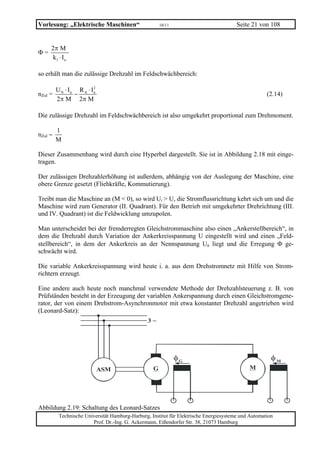 Vorlesung: „Elektrische Maschinen“                     10/11                            Seite 21 von 108


     2π M
Φ=
     k1 ⋅ I n

so erhält man die zulässige Drehzahl im Feldschwächbereich:

         U N ⋅ In R A ⋅ In
                         2
nZul =           −                                                                                   (2.14)
         2π M 2π M

Die zulässige Drehzahl im Feldschwächbereich ist also umgekehrt proportional zum Drehmoment.

         1
nZul ∼
         M

Dieser Zusammenhang wird durch eine Hyperbel dargestellt. Sie ist in Abbildung 2.18 mit einge-
tragen.

Der zulässigen Drehzahlerhöhung ist außerdem, abhängig von der Auslegung der Maschine, eine
obere Grenze gesetzt (Fliehkräfte, Kommutierung).

Treibt man die Maschine an (M < 0), so wird Ui > U, die Stromflussrichtung kehrt sich um und die
Maschine wird zum Generator (II. Quadrant). Für den Betrieb mit umgekehrter Drehrichtung (III.
und IV. Quadrant) ist die Feldwicklung umzupolen.

Man unterscheidet bei der fremderregten Gleichstrommaschine also einen „Ankerstellbereich“, in
dem die Drehzahl durch Variation der Ankerkreisspannung U eingestellt wird und einen „Feld-
stellbereich“, in dem der Ankerkreis an der Nennspannung Un liegt und die Erregung Φ ge-
schwächt wird.

Die variable Ankerkreisspannung wird heute i. a. aus dem Drehstromnetz mit Hilfe von Strom-
richtern erzeugt.

Eine andere auch heute noch manchmal verwendete Methode der Drehzahlsteuerung z. B. von
Prüfständen besteht in der Erzeugung der variablen Ankerspannung durch einen Gleichstromgene-
rator, der von einem Drehstrom-Asynchronmotor mit etwa konstanter Drehzahl angetrieben wird
(Leonard-Satz):
                                                 3~




                                                               φG                                      φM
                             ASM                   G                                         M




Abbildung 2.19: Schaltung des Leonard-Satzes
          Technische Universität Hamburg-Harburg, Institut für Elektrische Energiesysteme und Automation
                        Prof. Dr.-Ing. G. Ackermann, Eißendorfer Str. 38, 21073 Hamburg
 