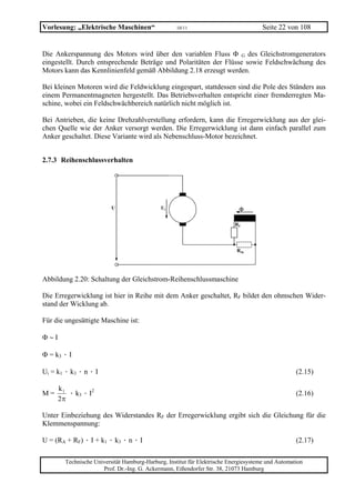 Vorlesung: „Elektrische Maschinen“                  10/11                             Seite 22 von 108


Die Ankerspannung des Motors wird über den variablen Fluss Φ G des Gleichstromgenerators
eingestellt. Durch entsprechende Beträge und Polaritäten der Flüsse sowie Feldschwächung des
Motors kann das Kennlinienfeld gemäß Abbildung 2.18 erzeugt werden.

Bei kleinen Motoren wird die Feldwicklung eingespart, stattdessen sind die Pole des Ständers aus
einem Permanentmagneten hergestellt. Das Betriebsverhalten entspricht einer fremderregten Ma-
schine, wobei ein Feldschwächbereich natürlich nicht möglich ist.

Bei Antrieben, die keine Drehzahlverstellung erfordern, kann die Erregerwicklung aus der glei-
chen Quelle wie der Anker versorgt werden. Die Erregerwicklung ist dann einfach parallel zum
Anker geschaltet. Diese Variante wird als Nebenschluss-Motor bezeichnet.


2.7.3 Reihenschlussverhalten




                          U                  Ui                             Φ

                                                                           RF




                                                                           RSh




Abbildung 2.20: Schaltung der Gleichstrom-Reihenschlussmaschine

Die Erregerwicklung ist hier in Reihe mit dem Anker geschaltet, RF bildet den ohmschen Wider-
stand der Wicklung ab.

Für die ungesättigte Maschine ist:

Φ∼I

Φ = k3 · I

Ui = k1 · k3 · n · I                                                                               (2.15)

      k1
M=       · k3 · I2                                                                                 (2.16)
      2π

Unter Einbeziehung des Widerstandes RF der Erregerwicklung ergibt sich die Gleichung für die
Klemmenspannung:

U = (RA + RF) · I + k1 · k3 · n · I                                                                (2.17)

        Technische Universität Hamburg-Harburg, Institut für Elektrische Energiesysteme und Automation
                      Prof. Dr.-Ing. G. Ackermann, Eißendorfer Str. 38, 21073 Hamburg
 