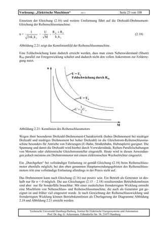 Vorlesung: „Elektrische Maschinen“                 10/11                             Seite 23 von 108

Einsetzen der Gleichung (2.16) und weitere Umformung führt auf die Drehzahl-Drehmoment-
Gleichung der Reihenschlussmaschine:

        1         U  R + RF
n=              ·   - A                                                                           (2.18)
     2 πk 1 k 3   M   k1k 3

Abbildung 2.21 zeigt das Kennlinienfeld der Reihenschlussmaschine.

Eine Feldschwächung kann dadurch erreicht werden, dass man einen Nebenwiderstand (Shunt)
RSH parallel zur Erregerwicklung schaltet und dadurch nicht den vollen Ankerstrom zur Felderre-
gung nutzt.

                      n
                                           U = Un
                                           Feldschwächung durch RSh




                                                  U = Un

                                               1
                                             U= Un
                                               2


                                                                                  M
Abbildung 2.21: Kennlinien des Reihenschlussmotors

Wegen ihrer besonderen Drehzahl-Drehmoment-Charakteristik (hohes Drehmoment bei niedriger
Drehzahl und niedriges Drehmoment bei hoher Drehzahl) ist die Gleichstrom-Reihenschlussma-
schine besonders für Antriebe von Fahrzeugen (U-Bahn, Straßenbahn, Hubstaplern) geeignet. Die
Spannung und damit die Drehzahl wird hierbei durch Vorwiderstände, Reihen-Parallelschaltungen
von Motoren oder elektronische Gleichstromsteller eingestellt. Heute wird in diesen Anwendun-
gen jedoch meistens ein Drehstrommotor mit einem elektronischen Wechselrichter eingesetzt.

Ein „Durchgehen“ bei vollständiger Entlastung ist gemäß Gleichung (2.18) beim Reihenschluss-
motor ebenfalls möglich; bei den oben genannten Hauptanwendungsgebieten des Reihenschluss-
motors tritt eine vollständige Entlastung allerdings in der Praxis nicht auf.

Das Drehmoment kann nach Gleichung (2.16) nur positiv sein. Ein Betrieb als Generator ist des-
halb nur für n < 0 möglich. Die aus Gleichungen (2.15 – 2.18) resultierenden Betriebskennlinien
sind aber nur für Sonderfälle brauchbar. Mit einer zusätzlichen fremderregten Wicklung entsteht
eine Mischform von Nebenschluss- und Reihenschlussmaschine, die auch als Generator gut ge-
eignet ist und früher viel eingesetzt wurde. Je nach Gewichtung der Reihenschlusswicklung und
fremderregten Wicklung können Betriebskennlinien als Überlagerung der Diagramme Abbildung
2.18 und Abbildung 2.21 erreicht werden.


       Technische Universität Hamburg-Harburg, Institut für Elektrische Energiesysteme und Automation
                     Prof. Dr.-Ing. G. Ackermann, Eißendorfer Str. 38, 21073 Hamburg
 