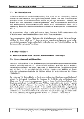Vorlesung: „Elektrische Maschinen“                  10/11                             Seite 24 von 108


2.7.4 Wechselstrommotoren

Der Reihenschlussmotor ändert seine Drehrichtung nicht, wenn sich die Stromrichtung umkehrt,
da sich Feld und Ankerstrom jeweils gleichsinnig ändern. Deshalb kann ein Reihenschlussmotor
prinzipiell auch mit Wechselstrom betrieben werden. (Es gibt sogar Bauarten für Drehstrom.) Der
Ständer muss dafür natürlich aus Blechen aufgebaut sein. Da bei Wechselstrom die Induktivitäten
aller Wicklungen eine wesentliche Rolle spielen, ist eine andere Dimensionierung als bei Gleich-
strom nötig. Antriebe in Haushaltsmaschinen und Heimwerker-Werkzeugen sind oft Motoren die-
ser Art.

Mit Kompromissen gelingt es, eine Auslegung zu finden, die sowohl für Gleichstrom als auch für
Wechselstrom ein brauchbares Betriebsverhalten ergibt (Universalmotoren).

Nebenschlussmotoren sind im Prinzip auch für Wechselspannung geeignet. Da in der Erreger-
wicklung der Strom jedoch um 90° phasenverschoben gegenüber der Spannung ist, der Anker-
strom jedoch auch einen Wirkstrom beinhaltet, sind Ankerstrom und Feld nicht in Phase und das
Drehmoment hat wechselnde Vorzeichen.



3 Drehfeldmaschinen
3.1 Drehfelder in elektrischen Maschinen, Drehmoment und Abmessungen

3.1.1 Zum Aufbau von Drehfeldmaschinen

Drehfelder sind die Basis für die Arbeitsweise verschiedener Drehstrommaschinen (Asynchron-
motoren, Synchrongeneratoren u. a.). Der feststehende Teil dieser Maschinen wird als Stator (bei
Asynchronmaschinen auch als Ständer) bezeichnet. Der Stator ist ein aus Eisenblechen aufgebau-
ter Ringzylinder. An der Innenfläche befinden sich Nuten, in denen eine Wicklung aus Kupfer-
draht oder –stäben untergebracht ist. Die Wicklung schließt sich an den Stirnseiten des Zylinders
(Wickelköpfe).

Der rotierende Teil (Rotor, Läufer) ist für die verschiedenartigen Maschinen unterschiedlich auf-
gebaut. Für die folgende Betrachtung der Entstehung des Drehfeldes wird am Einfachsten vom
Läufer einer Asynchronmaschine ausgegangen. Dieser ist ein aus Eisenblechen aufgebauter Zylin-
der, in dessen äußerem Mantel in Nuten eine Wicklung eingebracht ist, die aber im Folgenden
keine Rolle spielt. Zwischen dem rotierenden Teil und dem feststehenden Teil befindet sich der
Luftspalt, der je nach Maschinenart etwa 1 – 10 mm weit ist. In jedem Fall ist der Luftspalt so eng,
dass bei der Betrachtung der magnetischen Verhältnisse zwischen dem Innenradius des Stators
und dem Radius des Rotors nicht unterschieden werden muss; man rechnet ggf. mit einem mittle-
ren Radius. Abbildung 3.1 zeigt den gesamten Aufbau. Die Koordinate x sei der Winkel.




        Technische Universität Hamburg-Harburg, Institut für Elektrische Energiesysteme und Automation
                      Prof. Dr.-Ing. G. Ackermann, Eißendorfer Str. 38, 21073 Hamburg
 