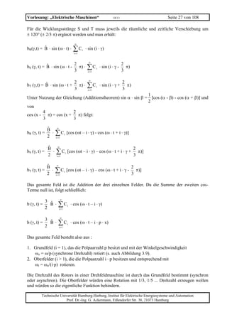Vorlesung: „Elektrische Maschinen“                                             10/11                  Seite 27 von 108

Für die Wicklungsstränge S und T muss jeweils die räumliche und zeitliche Verschiebung um
± 120° (± 2/3 π) ergänzt werden und man erhält:
                                               ∞
bR(γ,t) = B ⋅ sin (ω ⋅ t) ⋅                   ∑C
                                               i =1
                                                      i   ⋅ sin (i ⋅ γ)

                                                            ∞
                                               2                                       2
bS (γ, t) = B ⋅ sin (ω ⋅ t -
                                               3
                                                 π) ⋅      ∑C
                                                           i =1
                                                                  i   ⋅ sin (i ⋅ γ -
                                                                                       3
                                                                                         π)

                                                            ∞
                                               2                                       2
bT (γ,t) = B ⋅ sin (ω ⋅ t +
                                               3
                                                 π) ⋅      ∑C
                                                           i =1
                                                                  i   ⋅ sin (i ⋅ γ +
                                                                                       3
                                                                                         π)

                                                              1
Unter Nutzung der Gleichung (Additionstheorem) sin α ⋅ sin β = [cos (α - β) - cos (α + β)] und
                                                              2
von
        4              2
cos (x - π) = cos (x + π) folgt:
        3              3

                      ∞
              B
bR (γ, t) =
              2
                ⋅    ∑C
                     i =1
                                 i       [cos (ωt – i ⋅ γ) - cos (ω ⋅ t + i ⋅ γ)]


                      ∞
               B                                                                              2
bS (γ, t) =
               2
                 ⋅   ∑C
                      i =1
                                     i   [cos (ωt – i ⋅ γ) – cos (ω ⋅ t + i ⋅ γ +
                                                                                              3
                                                                                                π)]


                      ∞
            B                                                                                 2
bT (γ, t) =
            2
              ⋅      ∑C
                     i =1
                                 i       [cos (ωt – i ⋅ γ) – cos (ω ⋅ t + i ⋅ γ -
                                                                                              3
                                                                                                π)]


Das gesamte Feld ist die Addition der drei einzelnen Felder. Da die Summe der zweiten cos-
Terme null ist, folgt schließlich:
                            ∞
              3
b (γ, t) =
              2
                B ⋅    ∑C i =1
                                         i   ⋅ cos (ω ⋅ t – i ⋅ γ)

                            ∞
              3
b (γ, t) =
              2
                B ⋅    ∑C i =1
                                         i   ⋅ cos (ω ⋅ t – i ⋅ p ⋅ x)


Das gesamte Feld besteht also aus :

1. Grundfeld (i = 1), das die Polpaarzahl p besitzt und mit der Winkelgeschwindigkeit
   ωo = ω/p (synchrone Drehzahl) rotiert (s. auch Abbildung 3.9).
2. Oberfelder (i > 1), die die Polpaarzahl i ⋅ p besitzen und entsprechend mit
   ωi = ωo/(i⋅p) rotieren.

Die Drehzahl des Rotors in einer Drehfeldmaschine ist durch das Grundfeld bestimmt (synchron
oder asynchron). Die Oberfelder würden eine Rotation mit 1/3, 1/5 ... Drehzahl erzeugen wollen
und würden so die eigentliche Funktion behindern.

         Technische Universität Hamburg-Harburg, Institut für Elektrische Energiesysteme und Automation
                       Prof. Dr.-Ing. G. Ackermann, Eißendorfer Str. 38, 21073 Hamburg
 