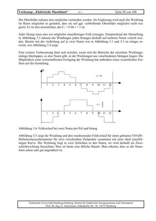 Vorlesung: „Elektrische Maschinen“                  10/11                            Seite 28 von 108

Die Oberfelder müssen also möglichst vermieden werden. (In Ergänzung wird auch die Wicklung
im Rotor möglichst so gestaltet, dass sie auf ggf. verbleibende Oberfelder möglichst nicht rea-
giert). Es ist also anzustreben, das Ci = 0 für i > 1 ist.

Jeder Strang muss also ein möglichst sinusförmiges Feld erzeugen. Entsprechend der Darstellung
in Abbildung 3.3 müssen die Windungen jeden Stranges deshalb auf mehrere Nuten verteilt wer-
den. Bereits mit der Aufteilung auf je zwei Nuten wie in Abbildung 3.1 und 3.3 ist einiges er-
reicht, wie Abbildung 3.4 zeigt.

Eine weitere Verbesserung lässt sich erzielen, wenn sich die Bereiche der einzelnen Wicklungs-
stränge überlappen, es also Nuten gibt, in der Wicklungen aus verschiedenen Strängen liegen. Die
Möglichkeit einer wirtschaftlichen Fertigung der Wicklung hat außerdem einen wesentlichen Ein-
fluss auf die Gestaltung.

                   B

                                                                    t=0


                       1    2    3    4    5    6    7      8   9   10    11   12




                                                                          T
                                                                    t=
                                                                          4

                       1    2   3     4    5    6      7    8   9   10 11      12




Abbildung 3.4: Feldverlauf bei zwei Nuten pro Pol und Strang

Abbildung 3.5 zeigt die Wicklung und den resultierenden Feldverlauf für einen gebauten 510 kW-
Drehstromasynchronmotor für zwei verschiedene Zeitpunkte zusammen mit einer ideal sinusför-
migen Kurve. Die Wicklung liegt in zwei Schichten in den Nuten, sie wird deshalb als Zwei-
schichtwicklung bezeichnet. Dies ist heute eine übliche Bauart. Man erkennt, dass so die Sinus-
form schon sehr gut angenähert ist.




       Technische Universität Hamburg-Harburg, Institut für Elektrische Energiesysteme und Automation
                     Prof. Dr.-Ing. G. Ackermann, Eißendorfer Str. 38, 21073 Hamburg
 
