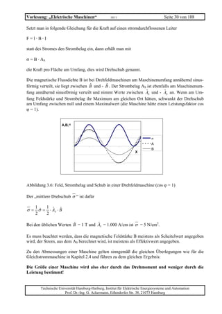 Vorlesung: „Elektrische Maschinen“                  10/11                             Seite 30 von 108

Setzt man in folgende Gleichung für die Kraft auf einen stromdurchflossenen Leiter

F=l·B·I

statt des Stromes den Strombelag ein, dann erhält man mit

σ = B · AS

die Kraft pro Fläche am Umfang, dies wird Drehschub genannt.

Die magnetische Flussdichte B ist bei Drehfeldmaschinen am Maschinenumfang annähernd sinus-
                                    ˆ       ˆ
förmig verteilt, sie liegt zwischen B und - B . Der Strombelag AS ist ebenfalls am Maschinenum-
                                                                 ˆ          ˆ
fang annähernd sinusförmig verteilt und nimmt Werte zwischen AS und - AS an. Wenn am Um-
fang Feldstärke und Strombelag ihr Maximum am gleichen Ort hätten, schwankt der Drehschub
am Umfang zwischen null und einem Maximalwert (die Maschine hätte einen Leistungsfaktor cos
ϕ = 1).


                      A,B,σ


                                                                              σ
                                                                              A
                                                                              B
                                                                   X




Abbildung 3.6: Feld, Strombelag und Schub in einer Drehfeldmaschine (cos ϕ = 1)

Der „mittlere Drehschub σ “ ist dafür

    1        1 ˆ ˆ
σ= σ=
   ˆ           ⋅ AS ⋅ B
    2        2

Bei den üblichen Werten B = 1 T und AS = 1.000 A/cm ist σ = 5 N/cm2.
                        ˆ           ˆ

Es muss beachtet werden, dass die magnetische Feldstärke B meistens als Scheitelwert angegeben
wird, der Strom, aus dem AS berechnet wird, ist meistens als Effektivwert angegeben.

Zu den Abmessungen einer Maschine gelten sinngemäß die gleichen Überlegungen wie für die
Gleichstrommaschine in Kapitel 2.4 und führen zu dem gleichen Ergebnis:

Die Größe einer Maschine wird also eher durch das Drehmoment und weniger durch die
Leistung bestimmt!


        Technische Universität Hamburg-Harburg, Institut für Elektrische Energiesysteme und Automation
                      Prof. Dr.-Ing. G. Ackermann, Eißendorfer Str. 38, 21073 Hamburg
 