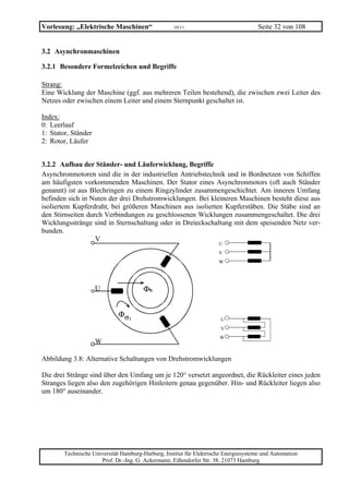 Vorlesung: „Elektrische Maschinen“                  10/11                             Seite 32 von 108


3.2 Asynchronmaschinen

3.2.1 Besondere Formelzeichen und Begriffe

Strang:
Eine Wicklung der Maschine (ggf. aus mehreren Teilen bestehend), die zwischen zwei Leiter des
Netzes oder zwischen einem Leiter und einem Sternpunkt geschaltet ist.

Index:
0: Leerlauf
1: Stator, Ständer
2: Rotor, Läufer


3.2.2 Aufbau der Ständer- und Läuferwicklung, Begriffe
Asynchronmotoren sind die in der industriellen Antriebstechnik und in Bordnetzen von Schiffen
am häufigsten vorkommenden Maschinen. Der Stator eines Asynchronmotors (oft auch Ständer
genannt) ist aus Blechringen zu einem Ringzylinder zusammengeschichtet. Am inneren Umfang
befinden sich in Nuten der drei Drehstromwicklungen. Bei kleineren Maschinen besteht diese aus
isoliertem Kupferdraht, bei größeren Maschinen aus isolierten Kupferstäben. Die Stäbe sind an
den Stirnseiten durch Verbindungen zu geschlossenen Wicklungen zusammengeschaltet. Die drei
Wicklungsstränge sind in Sternschaltung oder in Dreieckschaltung mit dem speisenden Netz ver-
bunden.
                   V
                                                                      U
                                                                      V
                                                                      W




                     U                 Φh


                             Φσ1
                                                                       U
                                                                       V
                                                                      W
                     W

Abbildung 3.8: Alternative Schaltungen von Drehstromwicklungen

Die drei Stränge sind über den Umfang um je 120° versetzt angeordnet, die Rückleiter eines jeden
Stranges liegen also den zugehörigen Hinleitern genau gegenüber. Hin- und Rückleiter liegen also
um 180° auseinander.




        Technische Universität Hamburg-Harburg, Institut für Elektrische Energiesysteme und Automation
                      Prof. Dr.-Ing. G. Ackermann, Eißendorfer Str. 38, 21073 Hamburg
 