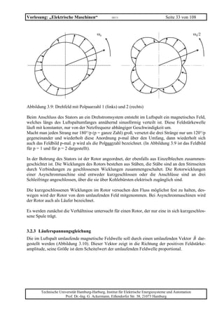 Vorlesung: „Elektrische Maschinen“                 10/11                             Seite 33 von 108


                                          ω0                                                            ω0/2




Abbildung 3.9: Drehfeld mit Polpaarzahl 1 (links) und 2 (rechts)

Beim Anschluss des Stators an ein Drehstromsystem entsteht im Luftspalt ein magnetisches Feld,
welches längs des Luftspaltumfanges annähernd sinusförmig verteilt ist. Diese Feldstärkewelle
läuft mit konstanter, nur von der Netzfrequenz abhängiger Geschwindigkeit um.
Macht man jeden Strang nur 180°/p (p = ganze Zahl) groß, versetzt die drei Stränge nur um 120°/p
gegeneinander und wiederholt diese Anordnung p-mal über den Umfang, dann wiederholt sich
auch das Feldbild p-mal. p wird als die Polpaarzahl bezeichnet. (In Abbildung 3.9 ist das Feldbild
für p = 1 und für p = 2 dargestellt).

In der Bohrung des Stators ist der Rotor angeordnet, der ebenfalls aus Einzelblechen zusammen-
geschichtet ist. Die Wicklungen des Rotors bestehen aus Stäben, die Stäbe sind an den Stirnseiten
durch Verbindungen zu geschlossenen Wicklungen zusammengeschaltet. Die Rotorwicklungen
einer Asynchronmaschine sind entweder kurzgeschlossen oder die Anschlüsse sind an drei
Schleifringe angeschlossen, über die sie über Kohlebürsten elektrisch zugänglich sind.

Die kurzgeschlossenen Wicklungen im Rotor versuchen den Fluss möglichst fest zu halten, des-
wegen wird der Rotor von dem umlaufenden Feld mitgenommen. Bei Asynchronmaschinen wird
der Rotor auch als Läufer bezeichnet.

Es werden zunächst die Verhältnisse untersucht für einen Rotor, der nur eine in sich kurzgeschlos-
sene Spule trägt.


3.2.3 Läuferspannungsgleichung
Die im Luftspalt umlaufende magnetische Feldwelle soll durch einen umlaufenden Vektor B dar-
gestellt werden (Abbildung 3.10). Dieser Vektor zeigt in die Richtung der positiven Feldstärke-
amplitude, seine Größe ist dem Scheitelwert der umlaufenden Feldwelle proportional.




       Technische Universität Hamburg-Harburg, Institut für Elektrische Energiesysteme und Automation
                     Prof. Dr.-Ing. G. Ackermann, Eißendorfer Str. 38, 21073 Hamburg
 