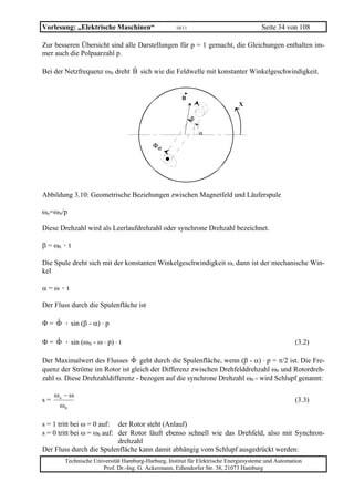 Vorlesung: „Elektrische Maschinen“                  10/11                             Seite 34 von 108

Zur besseren Übersicht sind alle Darstellungen für p = 1 gemacht, die Gleichungen enthalten im-
mer auch die Polpaarzahl p.

Bei der Netzfrequenz ωN dreht B sich wie die Feldwelle mit konstanter Winkelgeschwindigkeit.


                                                      B
                                                                             X

                                                            β

                                                                α

                                          Φσ




Abbildung 3.10: Geometrische Beziehungen zwischen Magnetfeld und Läuferspule

ωo=ωN/p

Diese Drehzahl wird als Leerlaufdrehzahl oder synchrone Drehzahl bezeichnet.

β = ω0 · t

Die Spule dreht sich mit der konstanten Winkelgeschwindigkeit ω, dann ist der mechanische Win-
kel

α=ω·t

Der Fluss durch die Spulenfläche ist

Φ = Φ · sin (β - α) ⋅ p
    ˆ

Φ = Φ · sin (ωN - ω ⋅ p) ⋅ t
    ˆ                                                                                              (3.2)

Der Maximalwert des Flusses Φ geht durch die Spulenfläche, wenn (β - α) ⋅ p = π/2 ist. Die Fre-
                              ˆ
quenz der Ströme im Rotor ist gleich der Differenz zwischen Drehfelddrehzahl ω0 und Rotordreh-
zahl ω. Diese Drehzahldifferenz - bezogen auf die synchrone Drehzahl ω0 - wird Schlupf genannt:

     ωo − ω
s=                                                                                                 (3.3)
      ω0

s = 1 tritt bei ω = 0 auf: der Rotor steht (Anlauf)
s = 0 tritt bei ω = ω0 auf: der Rotor läuft ebenso schnell wie das Drehfeld, also mit Synchron-
                            drehzahl
Der Fluss durch die Spulenfläche kann damit abhängig vom Schlupf ausgedrückt werden:
        Technische Universität Hamburg-Harburg, Institut für Elektrische Energiesysteme und Automation
                      Prof. Dr.-Ing. G. Ackermann, Eißendorfer Str. 38, 21073 Hamburg
 