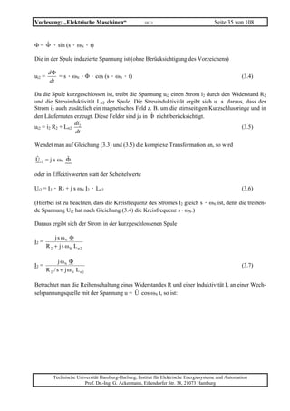 Vorlesung: „Elektrische Maschinen“                     10/11                             Seite 35 von 108


Φ = Φ · sin (s · ωN · t)
    ˆ

Die in der Spule induzierte Spannung ist (ohne Berücksichtigung des Vorzeichens)

         dΦ
ui2 =       = s · ωN · Φ · cos (s · ωN · t)
                       ˆ                                                                              (3.4)
         dt

Da die Spule kurzgeschlossen ist, treibt die Spannung ui2 einen Strom i2 durch den Widerstand R2
und die Streuinduktivität Lσ2 der Spule. Die Streuinduktivität ergibt sich u. a. daraus, dass der
Strom i2 auch zusätzlich ein magnetisches Feld z. B. um die stirnseitigen Kurzschlussringe und in
den Läufernuten erzeugt. Diese Felder sind ja in Φ nicht berücksichtigt.
                 di
ui2 = i2 R2 + Lσ2 2                                                                    (3.5)
                  dt

Wendet man auf Gleichung (3.3) und (3.5) die komplexe Transformation an, so wird

Ui2 = j s ωN Φ
ˆ            ˆ

oder in Effektivwerten statt der Scheitelwerte

Ui2 = I2 · R2 + j s ωN I2 · Lσ2                                                                       (3.6)

(Hierbei ist zu beachten, dass die Kreisfrequenz des Stromes I2 gleich s · ωN ist, denn die treiben-
de Spannung Ui2 hat nach Gleichung (3.4) die Kreisfrequenz s ⋅ ωN.)

Daraus ergibt sich der Strom in der kurzgeschlossenen Spule

            j s ωN Φ
I2 =
        R 2 + j s ωN L σ2

               j ωN Φ
I2 =                                                                                                  (3.7)
        R 2 / s + j ωN L σ2

Betrachtet man die Reihenschaltung eines Widerstandes R und einer Induktivität L an einer Wech-
selspannungsquelle mit der Spannung u = U cos ωN t, so ist:




           Technische Universität Hamburg-Harburg, Institut für Elektrische Energiesysteme und Automation
                         Prof. Dr.-Ing. G. Ackermann, Eißendorfer Str. 38, 21073 Hamburg
 