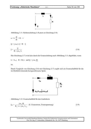 Vorlesung: „Elektrische Maschinen“                     10/11                            Seite 36 von 108



                                                   L
                                                                  I

                                                                  R

                                         U



Abbildung 3.11: Reihenschaltung L-R passt zu Gleichung (3.8)

         di
u=L         +R·i
         dt

U = j ωN L I + R · I

           U
I=                                                                                                   (3.8)
       R + j ωN L

Die Gleichung (3.7) wird also durch die Ersatzschaltung nach Abbildung 3.11 abgebildet, wenn

L = Lσ2; R = R2/s und U = j ωN Φ

ist.

Durch Vergleich von Gleichung (3.8) mit Gleichung (3.7) ergibt sich ein Ersatzschaltbild für die
im Drehfeld rotierende kurzgeschlossene Spule:

                                                           L σ2

                                             i2E
                                                                            R2
                                                                            s
                                           ^
                                     u2E=ωNφcosωNt


Abbildung 3.12: Ersatzschaltbild für den Läuferkreis

               j ωN Φ
I2E =                       (E: Ersatzstrom, Ersatzspannung)                                         (3.9)
        R 2 / s + j ωN L σ2




          Technische Universität Hamburg-Harburg, Institut für Elektrische Energiesysteme und Automation
                        Prof. Dr.-Ing. G. Ackermann, Eißendorfer Str. 38, 21073 Hamburg
 