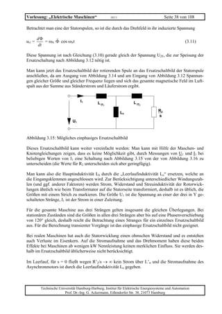 Vorlesung: „Elektrische Maschinen“                   10/11                              Seite 38 von 108

Betrachtet man eine der Statorspulen, so ist die durch das Drehfeld in ihr induzierte Spannung

        dΦ
ui1 =      = ωN Φ cos ωNt
                ˆ                                                                                   (3.11)
        dt

Diese Spannung ist nach Gleichung (3.10) gerade gleich der Spannung U2E, die zur Speisung der
Ersatzschaltung nach Abbildung 3.12 nötig ist.

Man kann jetzt das Ersatzschaltbild der rotierenden Spule an das Ersatzschaltbild der Statorspule
anschließen, da am Ausgang von Abbildung 3.14 und am Eingang von Abbildung 3.12 Spannun-
gen gleicher Größe und gleicher Frequenz liegen und sich das gesamte magnetische Feld im Luft-
spalt aus der Summe aus Ständerstrom und Läuferstrom ergibt.


                                  I1         L σ1                  L σ2

                                                             Lh                    R2
                                                                                   s
                             U1



Abbildung 3.15: Mögliches einphasiges Ersatzschaltbild

Dieses Ersatzschaltbild kann weiter vereinfacht werden: Man kann mit Hilfe der Maschen- und
Knotengleichungen zeigen, dass es keine Möglichkeit gibt, durch Messungen von U1 und I1 bei
beliebigen Werten von I1 eine Schaltung nach Abbildung 3.15 von der von Abbildung 3.16 zu
unterscheiden (die Werte für R2 unterscheiden sich aber geringfügig).

Man kann also die Hauptinduktivität Lh durch die „Leerlaufinduktivität Lo“ ersetzen, welche an
die Eingangsklemmen angeschlossen wird. Zur Berücksichtigung unterschiedlicher Windungszah-
len (und ggf. anderer Faktoren) werden Strom, Widerstand und Streuinduktivität der Rotorwick-
lungen ähnlich wie beim Transformator auf die Statorseite transformiert, deshalb ist es üblich, die
Größen mit einem Strich zu markieren. Die Größe U1 ist die Spannung an einer der drei in Y ge-
schalteten Stränge, I1 ist der Strom in einer Zuleitung.

Für die gesamte Maschine aus drei Strängen gelten insgesamt die gleichen Überlegungen. Bei
stationären Zuständen sind die Größen in allen drei Strängen aber bis auf eine Phasenverschiebung
von 120° gleich, deshalb reicht die Betrachtung eines Stranges für ein einzelnes Ersatzschaltbild
aus. Für die Berechnung transienter Vorgänge ist das einphasige Ersatzschaltbild nicht geeignet.

Bei realen Maschinen hat auch die Statorwicklung einen ohmschen Widerstand und es entstehen
auch Verluste im Eisenkern. Auf die Stromaufnahme und das Drehmoment haben diese beiden
Effekte bei Maschinen ab wenigen kW Nennleistung keinen merklichen Einfluss. Sie werden des-
halb im Ersatzschaltbild üblicherweise nicht berücksichtigt.

Im Leerlauf, für s = 0 fließt wegen R’2/s → ∞ kein Strom über L’σ und die Stromaufnahme des
Asynchronmotors ist durch die Leerlaufinduktivität Lo gegeben.



         Technische Universität Hamburg-Harburg, Institut für Elektrische Energiesysteme und Automation
                       Prof. Dr.-Ing. G. Ackermann, Eißendorfer Str. 38, 21073 Hamburg
 