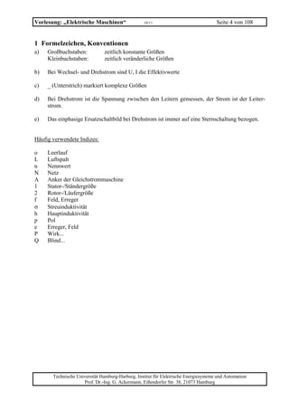 Vorlesung: „Elektrische Maschinen“                 10/11                              Seite 4 von 108


1 Formelzeichen, Konventionen
a)   Großbuchstaben:           zeitlich konstante Größen
     Kleinbuchstaben:          zeitlich veränderliche Größen

b)   Bei Wechsel- und Drehstrom sind U, I die Effektivwerte

c)   _ (Unterstrich) markiert komplexe Größen

d)   Bei Drehstrom ist die Spannung zwischen den Leitern gemessen, der Strom ist der Leiter-
     strom.

e)   Das einphasige Ersatzschaltbild bei Drehstrom ist immer auf eine Sternschaltung bezogen.


Häufig verwendete Indizes:

o    Leerlauf
L    Luftspalt
n    Nennwert
N    Netz
A    Anker der Gleichstrommaschine
1    Stator-/Ständergröße
2    Rotor-/Läufergröße
f    Feld, Erreger
σ    Streuinduktivität
h    Hauptinduktivität
p    Pol
e    Erreger, Feld
P    Wirk...
Q    Blind...




       Technische Universität Hamburg-Harburg, Institut für Elektrische Energiesysteme und Automation
                     Prof. Dr.-Ing. G. Ackermann, Eißendorfer Str. 38, 21073 Hamburg
 