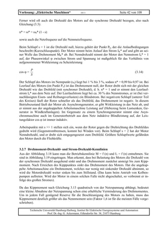 Vorlesung: „Elektrische Maschinen“                    10/11                             Seite 42 von 108

Ferner wird oft auch die Drehzahl des Motors auf die synchrone Drehzahl bezogen, also nach
Gleichung (3.3):

n* = ω* = ω0* (1 - s)

sowie auch die Netzfrequenz auf die Nennnetzfrequenz.

Beim Schlupf s = 1 ist die Drehzahl null, hierzu gehört der Punkt Pk, der die Anlaufbedingungen
beschreibt (Kurzschlusspunkt). Der Motor nimmt beim Anlauf den Strom IK* auf und gibt an sei-
ner Welle das Drehmoment MK* ab. Bei Nenndrehzahl nimmt der Motor den Nennstrom In* = 1
auf, der Phasenwinkel ϕ zwischen Strom und Spannung ist maßgeblich für das Verhältnis von
aufgenommener Wirkleistung zu Scheinleistung

          P
cos ϕ =                                                                                              (3.14)
          S

Der Schlupf des Motors im Nennpunkt (sn) liegt bei 1 % bis 3 %, sodass n* = 0,99 bis 0,97 ist. Bei
Leerlauf des Motors (im Punkt Po) ist das Drehmoment null, der Rotor dreht sich mit der gleichen
Drehzahl wie das Drehfeld (mit synchroner Drehzahl), d. h. n* = 1 und er nimmt den Leerlauf-
strom Io* aus dem Netz auf. Der Leerlaufstrom liegt bei ca. 30 % des Nennstromes, er ist (bei ver-
nachlässigten Eisen- und Reibungsverlusten) ein Blindstrom. Bei negativem Schlupf (unterer Teil
des Kreises) läuft der Rotor schneller als das Drehfeld, das Drehmoment ist negativ. In diesem
Betriebszustand läuft der Motor als Asynchrongenerator, er gibt Wirkleistung in das Netz ab, und
er nimmt aus der angekuppelten Arbeitsmaschine Leistung auf (Hebezeug beim Lastsenken, Ge-
nerator in Windkraftanlagen). Im Gegensatz zu einem Synchrongenerator nimmt eine Asyn-
chronmaschine auch im Generatorbetrieb aus dem Netz induktive Blindleistung auf, der Leis-
tungsfaktor cos ϕ ist immer induktiv.

Arbeitspunkte mit s >> 1 stellen sich ein, wenn der Rotor gegen die Drehrichtung des Drehfeldes
gedreht wird (Gegenstrombremsen, kommt bei Winden vor). Beim Schlupf s = 2 hat der Motor
Nenndrehzahl, und er dreht sich entgegengesetzt zum Drehfeld. Größere Schlupfwerte gefährden
den Motor durch die Fliehkräfte.


3.2.7 Drehmoment-Drehzahl- und Strom-Drehzahl-Kennlinien
Aus der Abbildung 3.18 kann man die Betriebskennlinie M = f (n) und I1 = f (n) entnehmen. Sie
sind in Abbildung 3.19 eingetragen. Man erkennt, dass bei Belastung des Motors die Drehzahl von
der synchronen Drehzahl ausgehend sinkt und das Drehmoment zunächst ansteigt bis zum Kipp-
moment. Nach Erreichen des Kipppunktes sinkt das Drehmoment des Motors. Hat die angekup-
pelte Arbeitsmaschine ein Drehmoment, welches nur wenig mit sinkender Drehzahl abnimmt, so
wird die Motordrehzahl weiter sinken bis zum Stillstand. (Das kann beim Antrieb von Kolben-
pumpen auftreten. Wird der Motor in einem solchen Falle nicht abgeschaltet, so verbrennt er in-
folge des großen Stromes).

Da das Kippmoment nach Gleichung 3.13 quadratisch von der Netzspannung abhängt, bedeutet
eine kleine Abnahme der Netzspannung schon eine erhebliche Verminderung des Drehmomentes.
Um in jedem Fall genügend Reserve für die Beschleunigung des Motors zu haben, muss das
Kippmoment deutlich größer als das Nennmoment sein (Faktor 1,6 ist für die meisten Fälle vorge-
schrieben).

          Technische Universität Hamburg-Harburg, Institut für Elektrische Energiesysteme und Automation
                        Prof. Dr.-Ing. G. Ackermann, Eißendorfer Str. 38, 21073 Hamburg
 