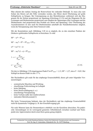 Vorlesung: „Elektrische Maschinen“                  10/11                             Seite 44 von 108

Man erkennt den starken Anstieg der Rotorverluste bei sinkender Drehzahl. Es muss also zum
Schutz des Rotors auf alle Fälle vermieden werden, den Motor durch Überlastung auf große
Schlupfwerte zu bringen. Bei Unterspannung an den Motorklemmen verkleinert sich das Dia-
gramm für die Ströme proportional zur Spannung (Gleichung (3.12)) und das Diagramm für die
Leistungen und Drehmomente proportional zum Quadrat der Spannungen (Die Leistungen und die
Drehmomente sind proportional dem Produkt aus Strom und Spannung). Eine Überlastung des
Asynchronmotors ist also auch bei Drehmomenten unterhalb des Nenndrehmomentes möglich,
wenn die Netzspannung unter ihren Nennwert sinkt.

Mit der Konstruktion nach Abbildung 3.20 ist es möglich, die zu den einzelnen Punkten der
Ortskurve gehörenden Schlupfwerte zu berechnen. Es sind

M* · ω* = P*mech

M* · ωN* = P* = P*mech + P*V2

ω* = ωN* (1 - s)

M* · ωN* (1 - s) = P*mech

            *
          Pmech
1-s=
       Pmech + PV 2
        *       *



        *
      PV2
s= *                                                                                               (3.15)
  Pmech + PV 2
           *




Für den in Abbildung 3.20 eingetragenen Punkt P ist P*mech = 1,13, M* = 1,37, also n* = 0,83. Der
Schlupf an diesem Punkt ist also 17 %.

Der Heylandkreis gilt exakt für das einphasige Ersatzschaltbild, dieses gilt unter folgenden Vor-
aussetzungen:

-   symmetrische Maschine und Wicklung
-   sinusförmige Feldverteilung im Luftspalt
-   keine Sättigung
-   keine Stromverdrängung (s. u.)
-   sinusförmige Netzspannung
-   keine Verluste außer den Läuferverlusten
-   stationärer Betriebszustand (!)

Die letzte Voraussetzung bedeutet, dass der Heylandkreis und das einphasige Ersatzschaltbild
nicht für dynamische Vorgänge (z. B. den Einschaltvorgang) gilt.

Für reale Motoren kann die Stromortskurve erheblich von der Kreisform abweichen. Für prakti-
sche Anwendungen ist im vorwiegend genutzten Arbeitsbereich zwischen Leerlauf und Nenn-
punkt eine Approximation durch einen Kreis genau genug möglich.



        Technische Universität Hamburg-Harburg, Institut für Elektrische Energiesysteme und Automation
                      Prof. Dr.-Ing. G. Ackermann, Eißendorfer Str. 38, 21073 Hamburg
 