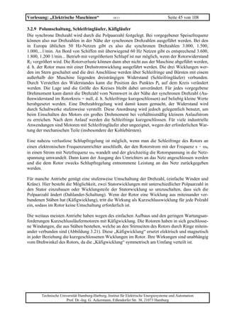 Vorlesung: „Elektrische Maschinen“                 10/11                             Seite 45 von 108

3.2.9 Polumschaltung, Schleifringläufer, Käfigläufer
Die synchrone Drehzahl wird durch die Polpaarzahl festgelegt. Bei vorgegebener Speisefrequenz
können also nur Drehzahlen in der Nähe der synchronen Drehzahlen ausgeführt werden. Bei den
in Europa üblichen 50 Hz-Netzen gibt es also die synchronen Drehzahlen 3.000, 1.500,
1.000,...1/min. An Bord von Schiffen mit überwiegend 60 Hz Netzen gibt es entsprechend 3.600,
1.800, 1.200 1/min... Betrieb mit vergrößertem Schlupf ist nur möglich, wenn der Rotorwiderstand
R2 vergrößert wird. Die Rotorverluste können dann aber nicht aus der Maschine abgeführt werden,
d. h. der Rotor muss mit einer Drehstromwicklung ausgeführt werden. Die drei Wicklungen wer-
den im Stern geschaltet und die drei Anschlüsse werden über Schleifringe und Bürsten mit einem
außerhalb der Maschine liegenden dreisträngigen Widerstand (Schleifringläufer) verbunden.
Durch Verstellen des Widerstandes kann die Position des Punktes Pk auf dem Kreis verändert
werden. Die Lage und die Größe des Kreises bleibt dabei unverändert. Für jedes vorgegebene
Drehmoment kann damit die Drehzahl vom Nennwert in der Nähe der synchronen Drehzahl (Au-
ßenwiderstand im Rotorkreis = null, d. h. Schleifringe kurzgeschlossen) auf beliebig kleine Werte
herabgesetzt werden. Eine Drehzahlregelung wird damit kaum gemacht, der Widerstand wird
durch Schaltwerke stufenweise verstellt. Diese Anordnung wird jedoch gelegentlich benutzt, um
beim Einschalten des Motors ein großes Drehmoment bei verhältnismäßig kleinem Anlaufstrom
zu erreichen. Nach dem Anlauf werden die Schleifringe kurzgeschlossen. Für viele industrielle
Anwendungen sind Motoren mit Schleifringläufer aber ungeeignet, wegen der erforderlichen War-
tung der mechanischen Teile (insbesondere der Kohlebürsten).

Eine nahezu verlustlose Schlupfregelung ist möglich, wenn man die Schleifringe des Rotors an
einen elektronischen Frequenzumrichter anschließt, der den Rotorstrom mit der Frequenz s · ωN
in einen Strom mit Netzfrequenz ωN wandelt und der gleichzeitig die Rotorspannung in die Netz-
spannung umwandelt. Dann kann der Ausgang des Umrichters an das Netz angeschlossen werden
und die dem Rotor zwecks Schlupfregelung entnommene Leistung an das Netz zurückgegeben
werden.

Für manche Antriebe genügt eine stufenweise Umschaltung der Drehzahl, (einfache Winden und
Kräne). Hier besteht die Möglichkeit, zwei Statorwicklungen mit unterschiedlicher Polpaarzahl in
den Stator einzubauen oder Wicklungsteile der Statorwicklung so umzuschalten, dass sich die
Polpaarzahl ändert (Dahlander-Schaltung). Wenn der Rotor eine Wicklung aus miteinander ver-
bundenen Stäben hat (Käfigwicklung), tritt die Wirkung als Kurzschlusswicklung für jede Polzahl
ein, sodass im Rotor keine Umschaltung erforderlich ist.

Die weitaus meisten Antriebe haben wegen des einfachen Aufbaus und den geringen Wartungsan-
forderungen Kurzschlussläufermotoren mit Käfigwicklung. Die Rotoren haben in sich geschlosse-
ne Windungen, die aus Stäben bestehen, welche an den Stirnseiten des Rotors durch Ringe mitein-
ander verbunden sind (Abbildung 3.21). Diese „Käfigwicklung“ ersetzt elektrisch und magnetisch
in jeder Beziehung die kurzgeschlossenen Wicklungen im Rotor. Ihre Wirkungen sind unabhängig
vom Drehwinkel des Rotors, da die „Käfigwicklung“ symmetrisch am Umfang verteilt ist.




       Technische Universität Hamburg-Harburg, Institut für Elektrische Energiesysteme und Automation
                     Prof. Dr.-Ing. G. Ackermann, Eißendorfer Str. 38, 21073 Hamburg
 